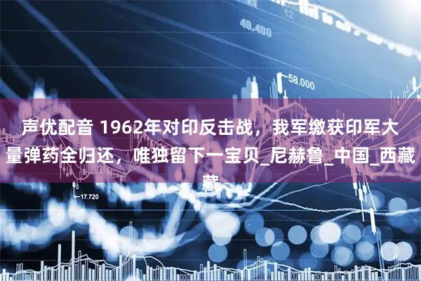 声优配音 1962年对印反击战，我军缴获印军大量弹药全归还，唯独留下一宝贝_尼赫鲁_中国_西藏